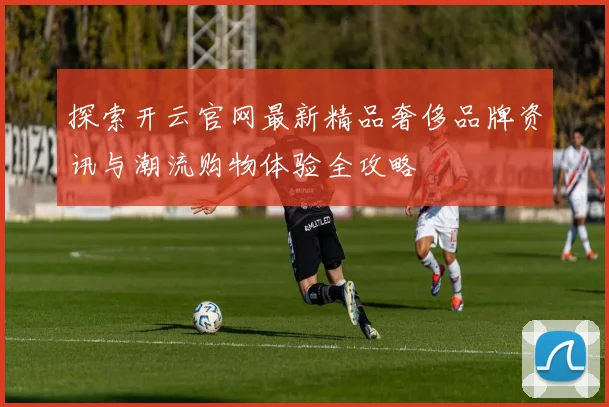 探索开云官网最新精品奢侈品牌资讯与潮流购物体验全攻略